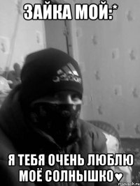 Зайка мой:* Я тебя очень люблю моё солнышко♥