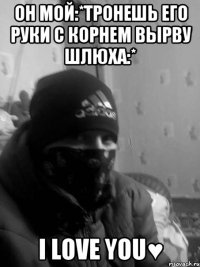 он мой:*тронешь его руки с корнем вырву шлюха:* I love you♥