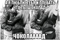 А я люблю тебя и плевать что ты шоколад* Чоколаааад*