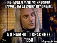 Мы будем фантастической парой… Ты девушка красивая… а я намного красивее тебя