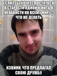 Если тебе хочется остаться в старости одной и жить в ненависти ко всему миру - что же делать извини, что предлагал свою дружбу