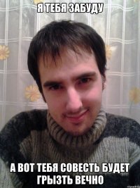 Я тебя забуду А вот тебя совесть будет грызть вечно