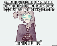 ДУМАЕШЬ, ЧТО ЕСЛИ Я РОБЕСПЬЕР, ТО МОЙ УРОВЕНЬ В ТОЧНЫХ НАУКАХ СРАЗУ ПОДСКАКИВАЕТ ДО ВОСЬМИДЕСЯТОГО? А ТЫ СМЕШНОЙ
