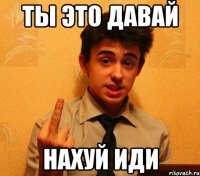 ты это давай нахуй иди