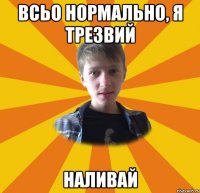 всьо нормально, я трезвий наливай