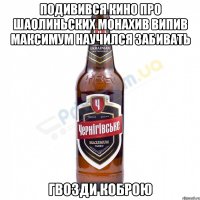 подивився кино про Шаолиньских Монахив випив Максимум научился забивать гвозди Коброю