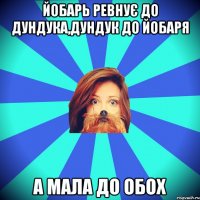 йобарь ревнує до дундука,дундук до йобаря А мала до обох