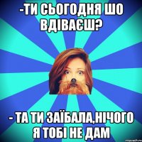 -Ти сьогодня шо вдіваєш? - та ти заїбала,нічого я тобі не дам