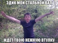 Эдик мой стальной вал Ждет твою нежную втулку