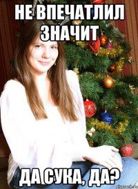Не впечатлил значит да сука, да?