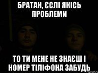 братан, єслі якісь проблеми то ти мене не знаєш і номер тіліфона забудь