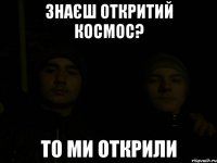 знаєш откритий космос? то ми открили