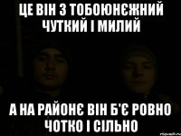 це він з тобоюнєжний чуткий і милий а на районє він б'є ровно чотко і сільно