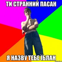Ти странний пасан я назву тебе їблан