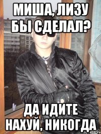 Миша, лизу бы сделал? да идите нахуй, никогда