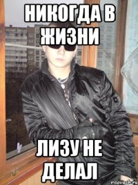 Никогда в жизни Лизу не делал