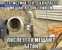 статистика:Те кто у 8 классе мешаю водку с пивом после 11-го мещают бетон