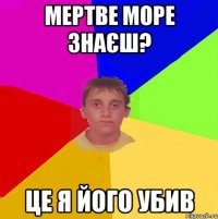 МЕРТВЕ МОРЕ ЗНАЄШ? ЦЕ Я ЙОГО УБИВ