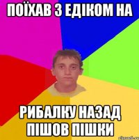 поїхав з едіком на рибалку назад пішов пішки