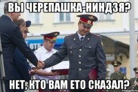 Вы черепашка-ниндзя? Нет, кто вам ето сказал?