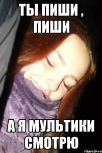 ТЫ ПИШИ , ПИШИ А Я МУЛЬТИКИ СМОТРЮ