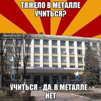 тяжело в металле учиться? учиться - да, в металле - нет