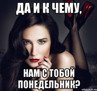 да и к чему, нам с тобой понедельник?