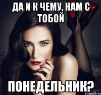 да и к чему, нам с тобой понедельник?
