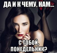 да и к чему, нам... с тобой, понедельник?