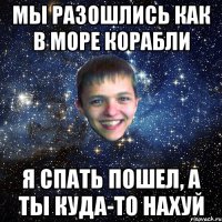 МЫ РАЗОШЛИСЬ КАК В МОРЕ КОРАБЛИ Я СПАТЬ ПОШЕЛ, А ТЫ КУДА-ТО НАХУЙ