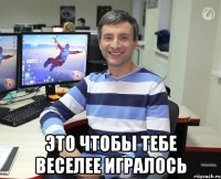  Это чтобы тебе веселее игралось