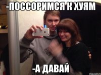 -поссоримся к хуям -а давай