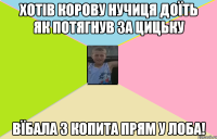 хотів корову нучиця доїть як потягнув за цицьку вїбала з копита прям у лоба!