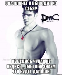она плачет и выводит из себя? Не ведись чувак,не ведись... (мы оба знаем что будет дальше)