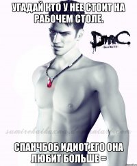угадай кто у нее стоит на рабочем столе. спанчбоб,идиот.Его она любит больше =