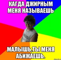 Кагда джирным меня называешь Малышь,ты меня абижаешь.
