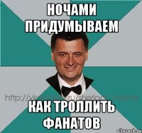ночами придумываем как троллить фанатов