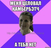 меня целовал камбербэтч а тебя нет