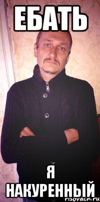 ебать я накуренный
