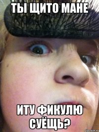 Ты щито мане иту фикулю суёщь?