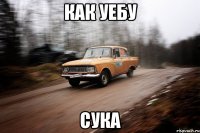 как уебу сука