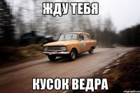 жду тебя кусок ведра