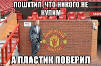 пошутил ,что никого не купим А пластик поверил