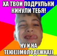ХА ТВОИ ПОДРУЛЬКИ КИНУЛИ ТЕБЯ! НУ И НА ТЕЮЕ))мОлоДеЖкА))