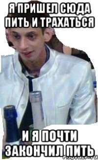 я пришел сюда пить и трахаться и я почти закончил пить