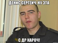 Денис Сергеич, ну эта С ДР кароч!