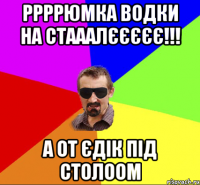 ррррюмка водки на стааалєєєєє!!! а от Єдік під столоом