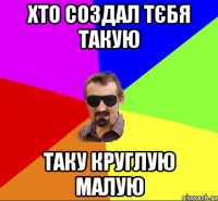 хто создал тєбя такую таку круглую малую