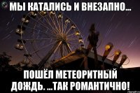 мы катались и внезапно... пошёл метеоритный дождь. ...так романтично!