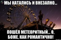 мы катались и внезапно... пошёл метеоритный... о, боже, как романтично!